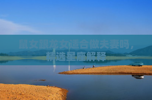 鼠女跟龙女适合做夫妻吗，精选星座解释