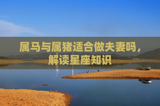 属马与属猪适合做夫妻吗，解读星座知识