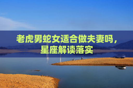 老虎男蛇女适合做夫妻吗，星座解读落实