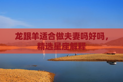 龙跟羊适合做夫妻吗好吗，精选星座解释