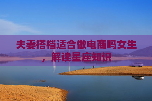 夫妻搭档适合做电商吗女生，解读星座知识