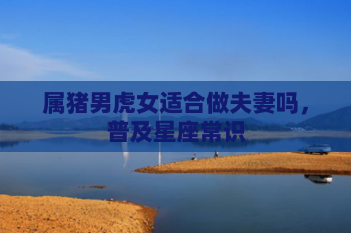 属猪男虎女适合做夫妻吗，普及星座常识