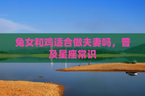 兔女和鸡适合做夫妻吗，普及星座常识