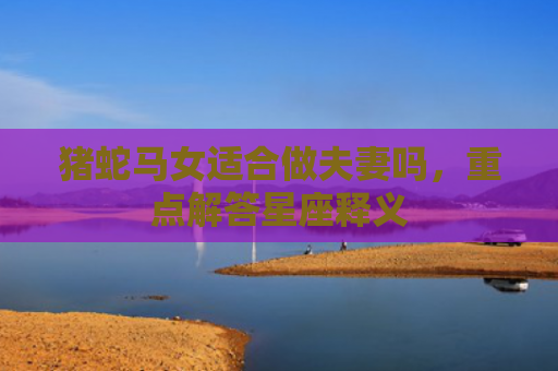 猪蛇马女适合做夫妻吗，重点解答星座释义