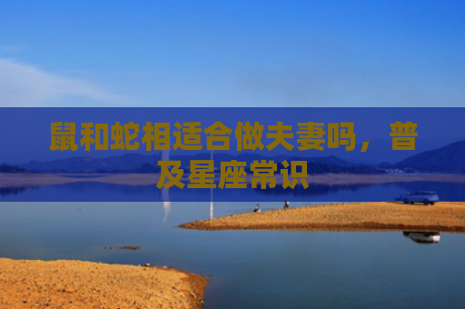 鼠和蛇相适合做夫妻吗，普及星座常识