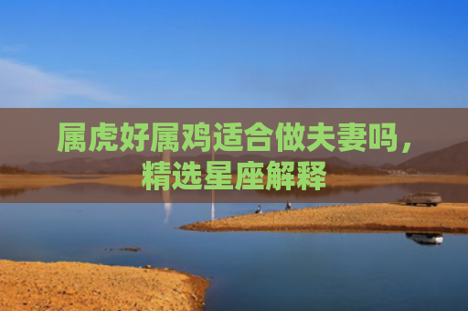 属虎好属鸡适合做夫妻吗，精选星座解释