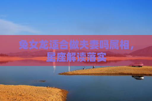 兔女龙适合做夫妻吗属相，星座解读落实