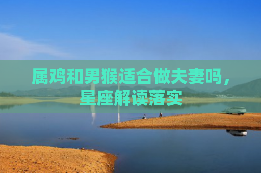 属鸡和男猴适合做夫妻吗，星座解读落实