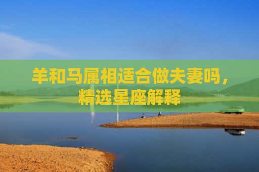 羊和马属相适合做夫妻吗，精选星座解释