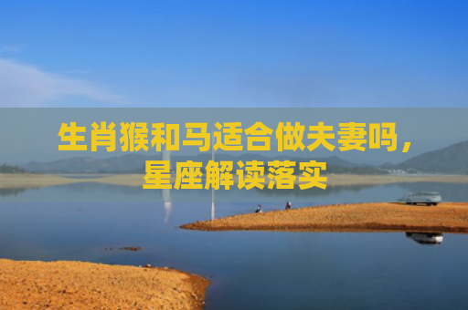 生肖猴和马适合做夫妻吗，星座解读落实