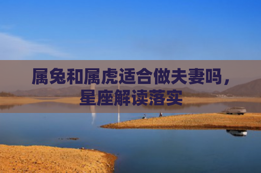 属兔和属虎适合做夫妻吗，星座解读落实