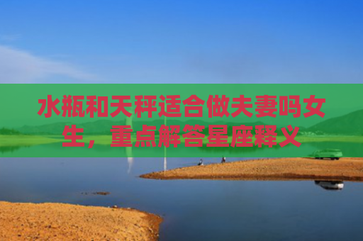 水瓶和天秤适合做夫妻吗女生，重点解答星座释义