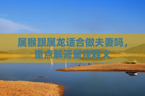 属猴跟属龙适合做夫妻吗，重点解答星座释义