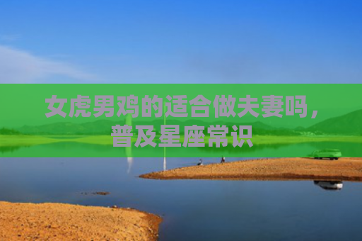 女虎男鸡的适合做夫妻吗，普及星座常识