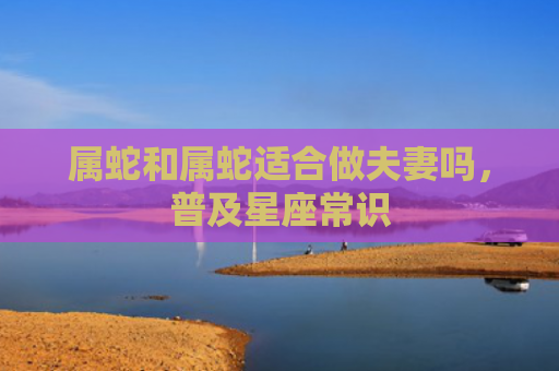 属蛇和属蛇适合做夫妻吗，普及星座常识