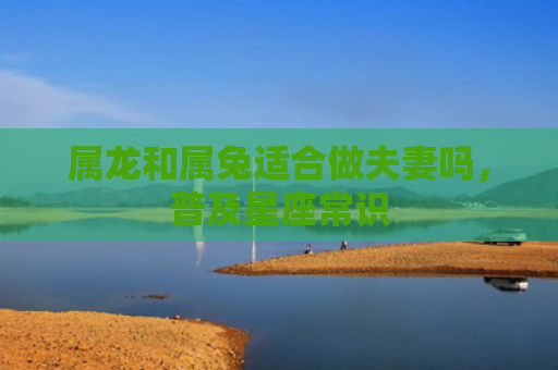 属龙和属兔适合做夫妻吗，普及星座常识