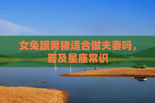 女兔跟男猪适合做夫妻吗，普及星座常识