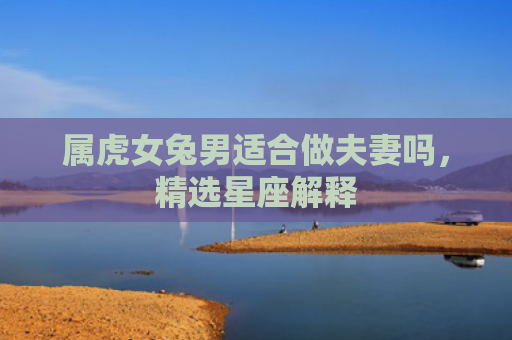 属虎女兔男适合做夫妻吗，精选星座解释