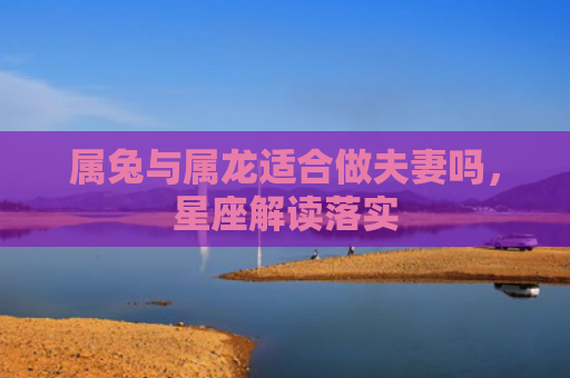 属兔与属龙适合做夫妻吗，星座解读落实