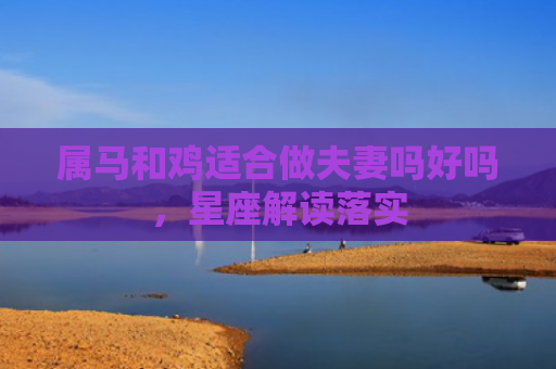 属马和鸡适合做夫妻吗好吗，星座解读落实
