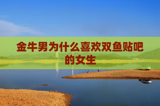 金牛男为什么喜欢双鱼贴吧的女生