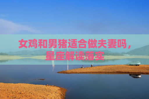 女鸡和男猪适合做夫妻吗，星座解读落实