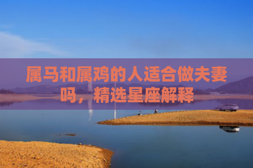 属马和属鸡的人适合做夫妻吗，精选星座解释