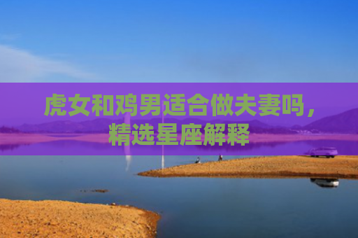 虎女和鸡男适合做夫妻吗，精选星座解释