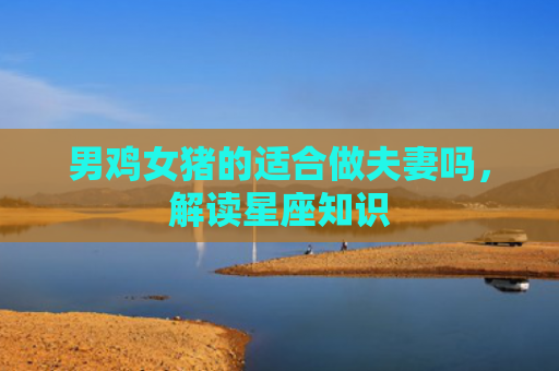 男鸡女猪的适合做夫妻吗，解读星座知识