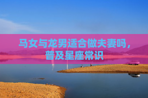 马女与龙男适合做夫妻吗，普及星座常识