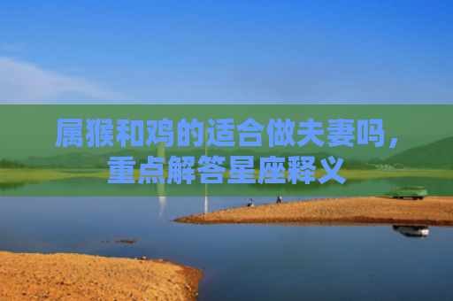 属猴和鸡的适合做夫妻吗，重点解答星座释义