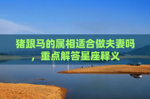 猪跟马的属相适合做夫妻吗，重点解答星座释义