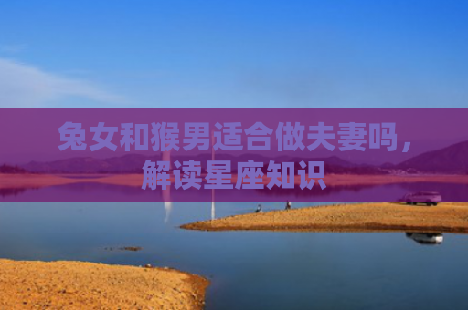 兔女和猴男适合做夫妻吗，解读星座知识