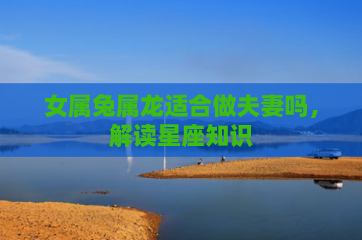 女属兔属龙适合做夫妻吗，解读星座知识