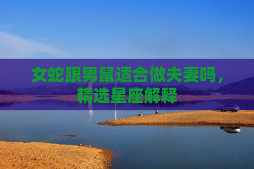 女蛇跟男鼠适合做夫妻吗，精选星座解释