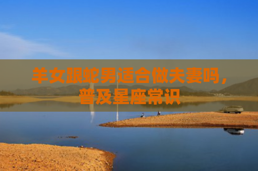羊女跟蛇男适合做夫妻吗，普及星座常识