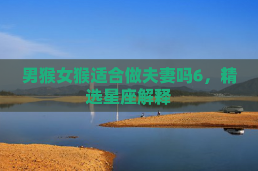 男猴女猴适合做夫妻吗6，精选星座解释