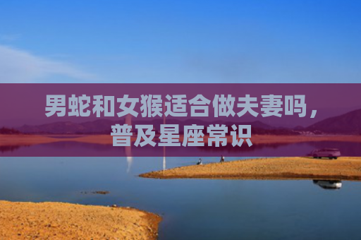 男蛇和女猴适合做夫妻吗，普及星座常识