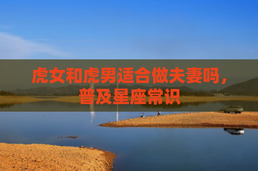 虎女和虎男适合做夫妻吗，普及星座常识
