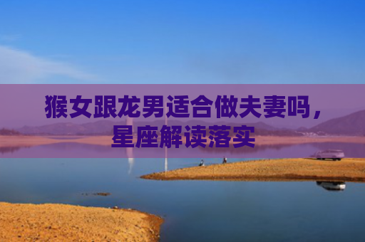 猴女跟龙男适合做夫妻吗，星座解读落实