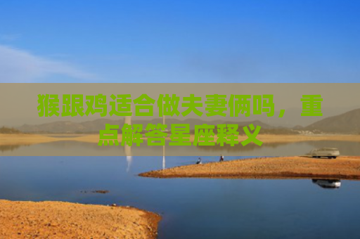 猴跟鸡适合做夫妻俩吗，重点解答星座释义
