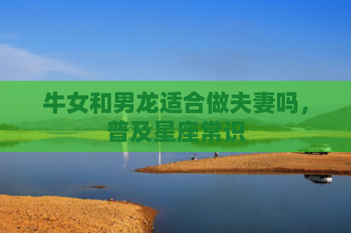 牛女和男龙适合做夫妻吗，普及星座常识