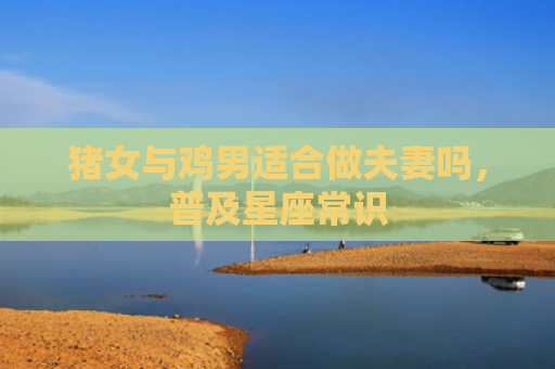 猪女与鸡男适合做夫妻吗，普及星座常识