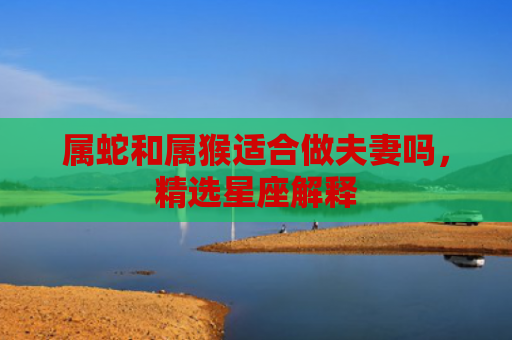 属蛇和属猴适合做夫妻吗，精选星座解释