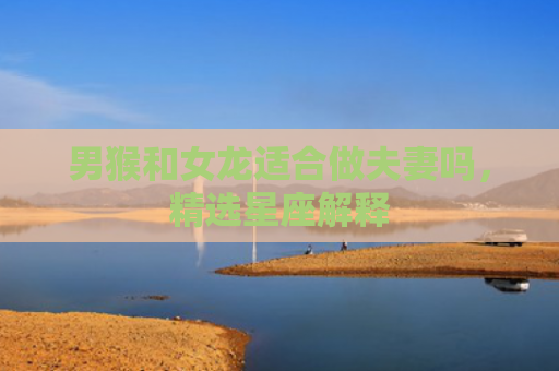 男猴和女龙适合做夫妻吗，精选星座解释
