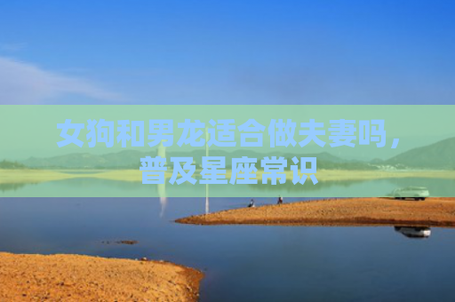 女狗和男龙适合做夫妻吗，普及星座常识