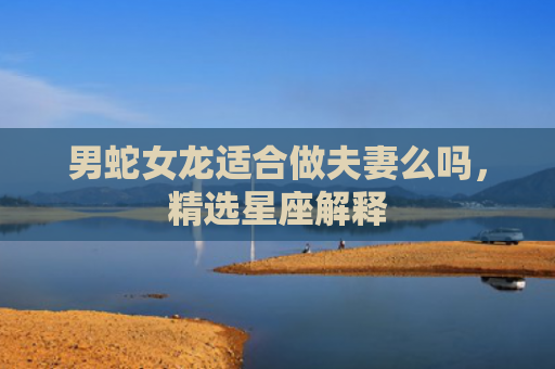 男蛇女龙适合做夫妻么吗，精选星座解释