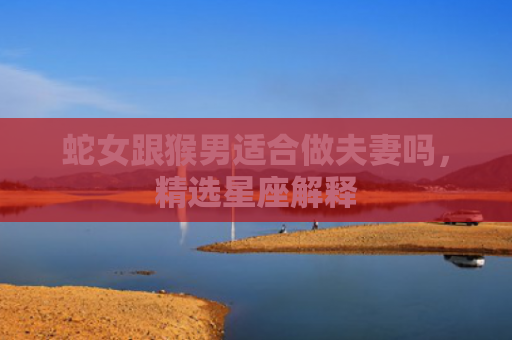 蛇女跟猴男适合做夫妻吗，精选星座解释