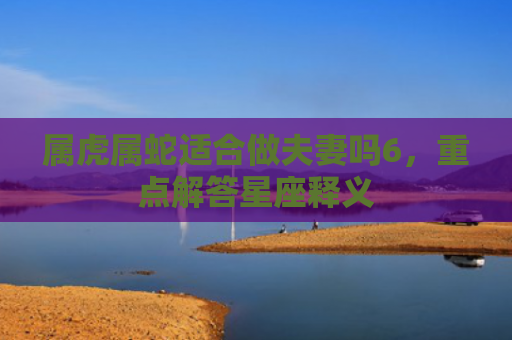 属虎属蛇适合做夫妻吗6，重点解答星座释义