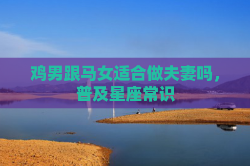 鸡男跟马女适合做夫妻吗，普及星座常识